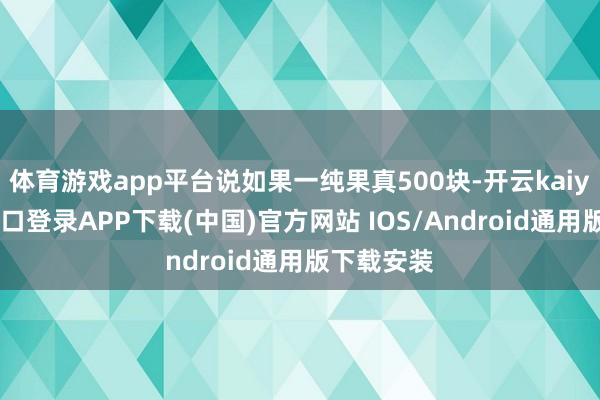 体育游戏app平台说如果一纯果真500块-开云kaiyun登录入口登录APP下载(中国)官方网站 IOS/Android通用版下载安装