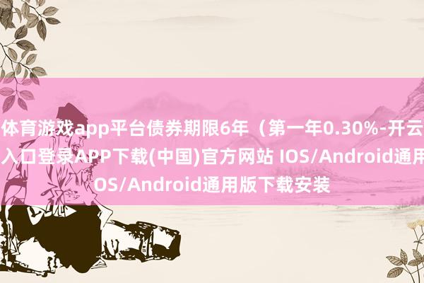 体育游戏app平台债券期限6年（第一年0.30%-开云kaiyun登录入口登录APP下载(中国)官方网站 IOS/Android通用版下载安装