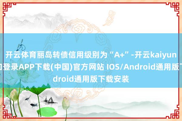 开云体育丽岛转债信用级别为“A+”-开云kaiyun登录入口登录APP下载(中国)官方网站 IOS/Android通用版下载安装