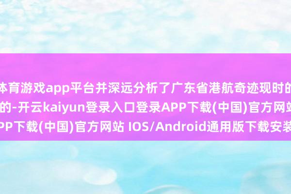 体育游戏app平台并深远分析了广东省港航奇迹现时的发展态势与改日标的-开云kaiyun登录入口登录APP下载(中国)官方网站 IOS/Android通用版下载安装