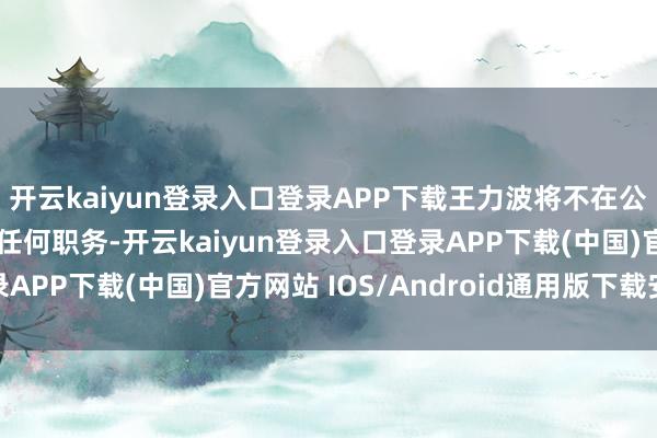 开云kaiyun登录入口登录APP下载王力波将不在公司及控股子公司担任任何职务-开云kaiyun登录入口登录APP下载(中国)官方网站 IOS/Android通用版下载安装