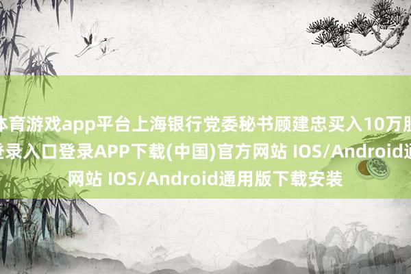 体育游戏app平台上海银行党委秘书顾建忠买入10万股-开云kaiyun登录入口登录APP下载(中国)官方网站 IOS/Android通用版下载安装