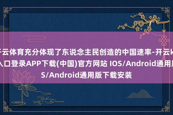 开云体育充分体现了东说念主民创造的中国速率-开云kaiyun登录入口登录APP下载(中国)官方网站 IOS/Android通用版下载安装