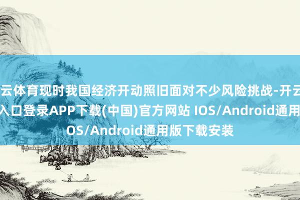 开云体育现时我国经济开动照旧面对不少风险挑战-开云kaiyun登录入口登录APP下载(中国)官方网站 IOS/Android通用版下载安装