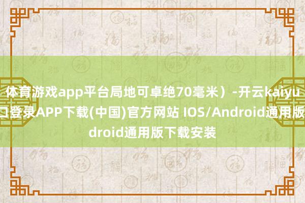 体育游戏app平台局地可卓绝70毫米)-开云kaiyun登录入口登录APP下载(中国)官方网站 IOS/Android通用版下载安装