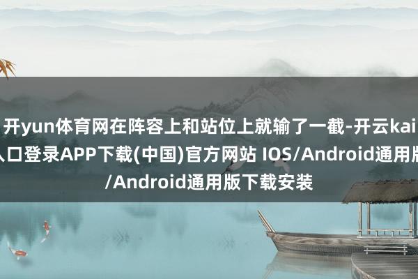 开yun体育网在阵容上和站位上就输了一截-开云kaiyun登录入口登录APP下载(中国)官方网站 IOS/Android通用版下载安装