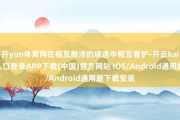 开yun体育网在相互颠沛的境遇中相互看护-开云kaiyun登录入口登录APP下载(中国)官方网站 IOS/Android通用版下载安装