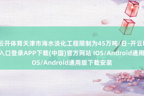 云开体育天津市海水淡化工程限制为45万吨/日-开云kaiyun登录入口登录APP下载(中国)官方网站 IOS/Android通用版下载安装
