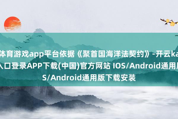 体育游戏app平台依据《聚首国海洋法契约》-开云kaiyun登录入口登录APP下载(中国)官方网站 IOS/Android通用版下载安装