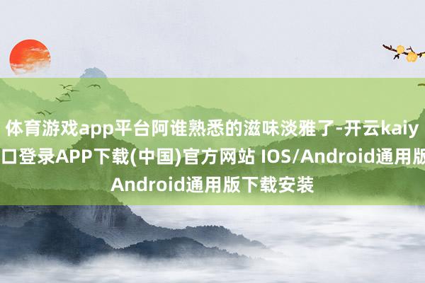 体育游戏app平台阿谁熟悉的滋味淡雅了-开云kaiyun登录入口登录APP下载(中国)官方网站 IOS/Android通用版下载安装