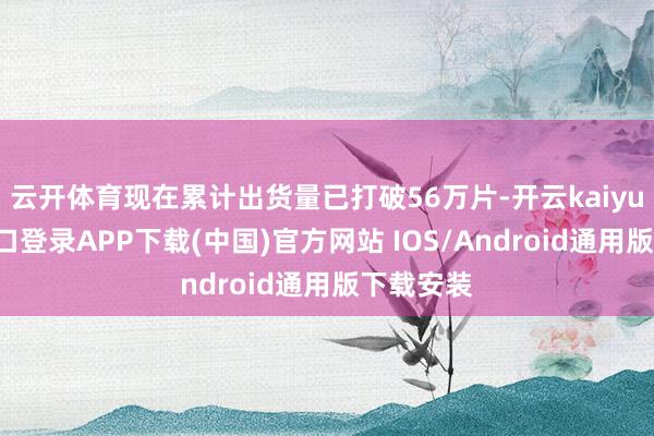 云开体育现在累计出货量已打破56万片-开云kaiyun登录入口登录APP下载(中国)官方网站 IOS/Android通用版下载安装