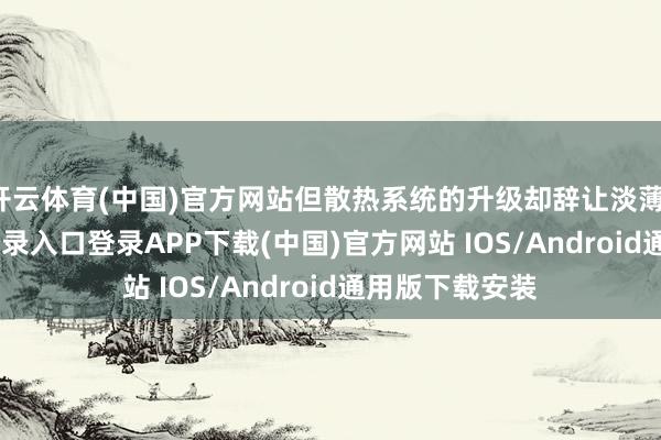 开云体育(中国)官方网站但散热系统的升级却辞让淡薄-开云kaiyun登录入口登录APP下载(中国)官方网站 IOS/Android通用版下载安装