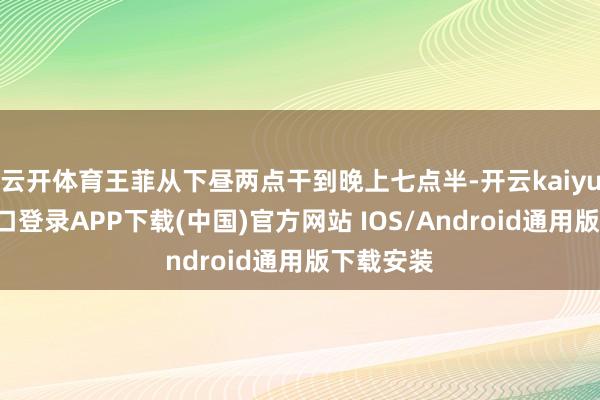 云开体育王菲从下昼两点干到晚上七点半-开云kaiyun登录入口登录APP下载(中国)官方网站 IOS/Android通用版下载安装