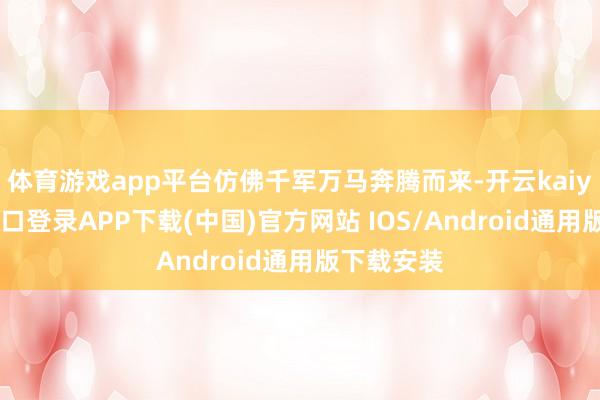 体育游戏app平台仿佛千军万马奔腾而来-开云kaiyun登录入口登录APP下载(中国)官方网站 IOS/Android通用版下载安装