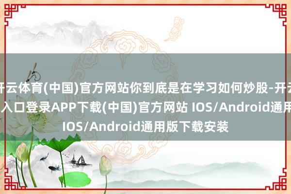 开云体育(中国)官方网站你到底是在学习如何炒股-开云kaiyun登录入口登录APP下载(中国)官方网站 IOS/Android通用版下载安装