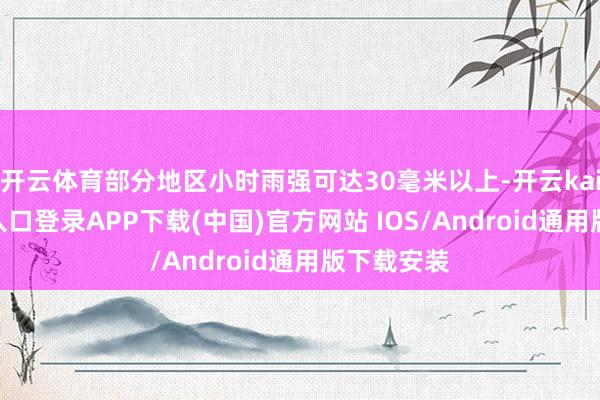 开云体育部分地区小时雨强可达30毫米以上-开云kaiyun登录入口登录APP下载(中国)官方网站 IOS/Android通用版下载安装