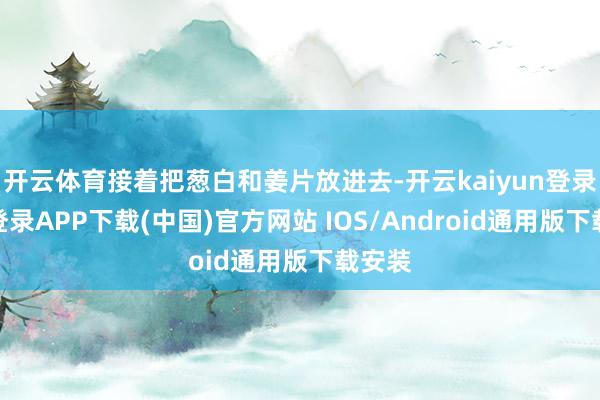 开云体育接着把葱白和姜片放进去-开云kaiyun登录入口登录APP下载(中国)官方网站 IOS/Android通用版下载安装