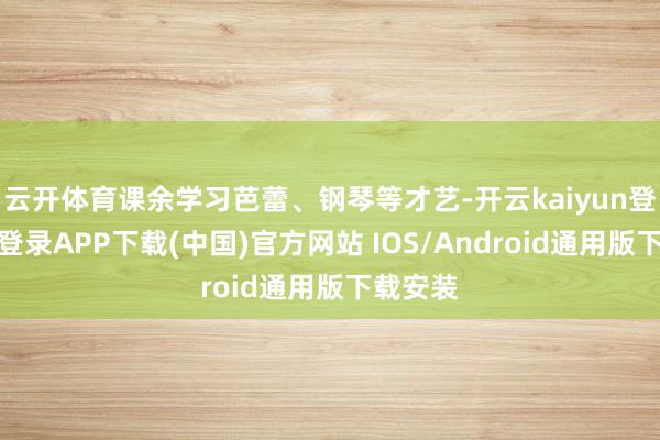 云开体育课余学习芭蕾、钢琴等才艺-开云kaiyun登录入口登录APP下载(中国)官方网站 IOS/Android通用版下载安装