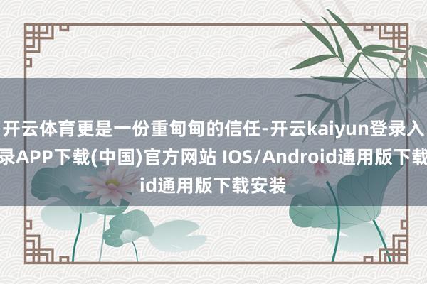 开云体育更是一份重甸甸的信任-开云kaiyun登录入口登录APP下载(中国)官方网站 IOS/Android通用版下载安装