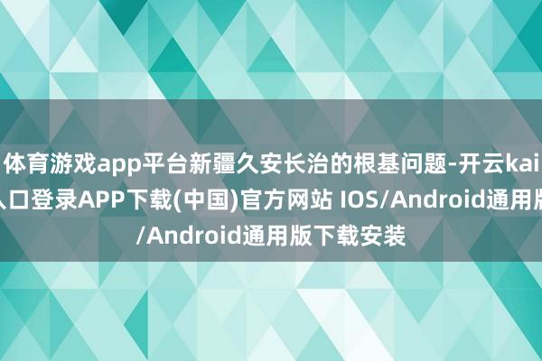 体育游戏app平台新疆久安长治的根基问题-开云kaiyun登录入口登录APP下载(中国)官方网站 IOS/Android通用版下载安装