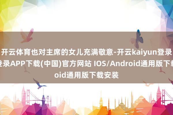 开云体育也对主席的女儿充满敬意-开云kaiyun登录入口登录APP下载(中国)官方网站 IOS/Android通用版下载安装