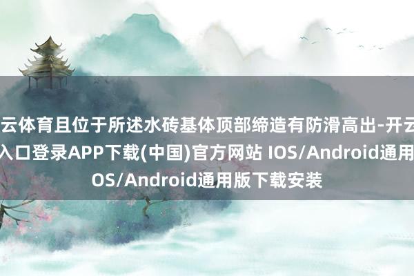 开云体育且位于所述水砖基体顶部缔造有防滑高出-开云kaiyun登录入口登录APP下载(中国)官方网站 IOS/Android通用版下载安装