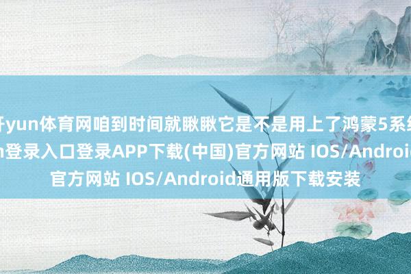 开yun体育网咱到时间就瞅瞅它是不是用上了鸿蒙5系统就行-开云kaiyun登录入口登录APP下载(中国)官方网站 IOS/Android通用版下载安装