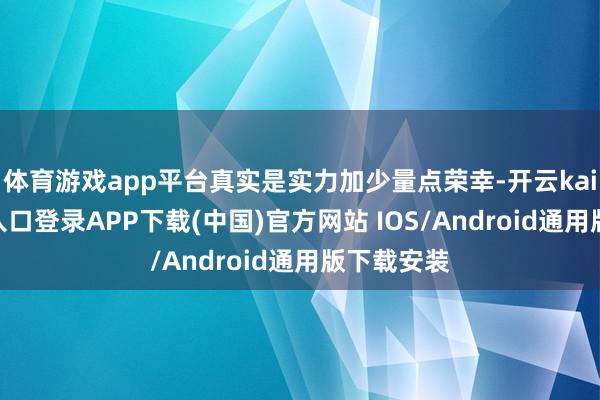 体育游戏app平台真实是实力加少量点荣幸-开云kaiyun登录入口登录APP下载(中国)官方网站 IOS/Android通用版下载安装