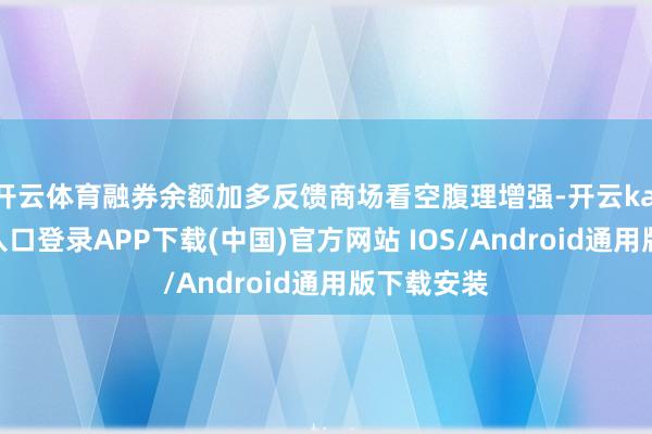 开云体育融券余额加多反馈商场看空腹理增强-开云kaiyun登录入口登录APP下载(中国)官方网站 IOS/Android通用版下载安装