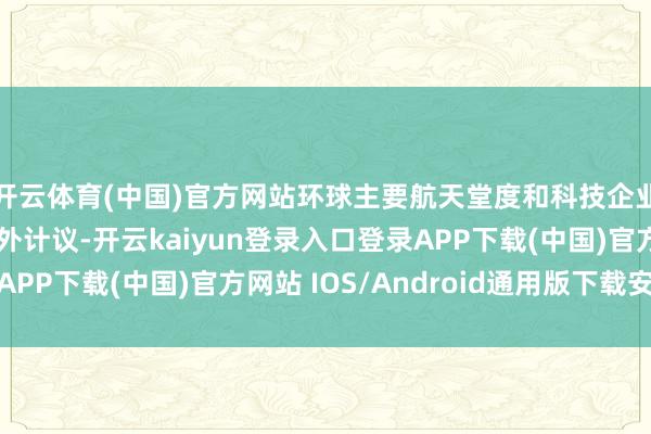 开云体育(中国)官方网站环球主要航天堂度和科技企业王人在加速布局天外计议-开云kaiyun登录入口登录APP下载(中国)官方网站 IOS/Android通用版下载安装