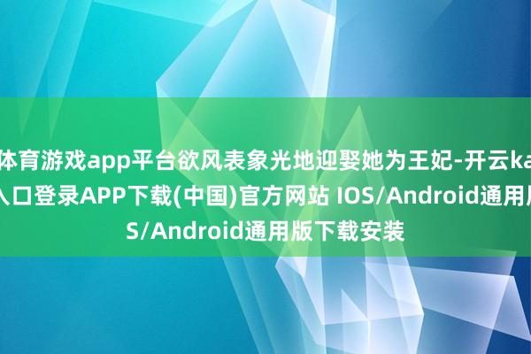 体育游戏app平台欲风表象光地迎娶她为王妃-开云kaiyun登录入口登录APP下载(中国)官方网站 IOS/Android通用版下载安装