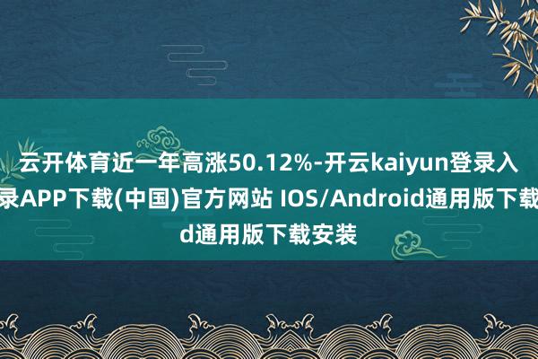云开体育近一年高涨50.12%-开云kaiyun登录入口登录APP下载(中国)官方网站 IOS/Android通用版下载安装