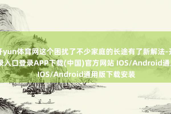 开yun体育网这个困扰了不少家庭的长途有了新解法-开云kaiyun登录入口登录APP下载(中国)官方网站 IOS/Android通用版下载安装