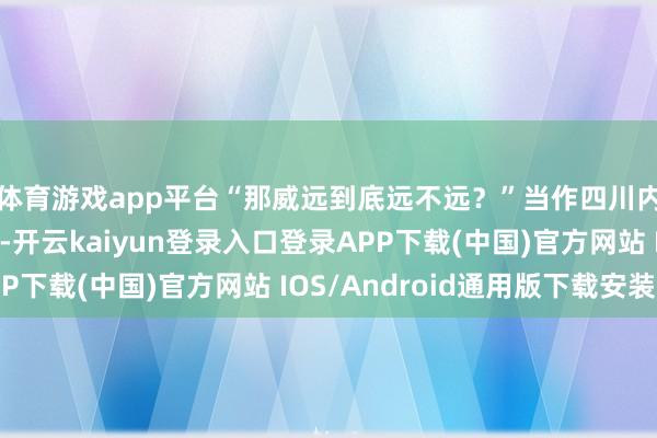 体育游戏app平台“那威远到底远不远？”当作四川内江下辖的两个城市-开云kaiyun登录入口登录APP下载(中国)官方网站 IOS/Android通用版下载安装