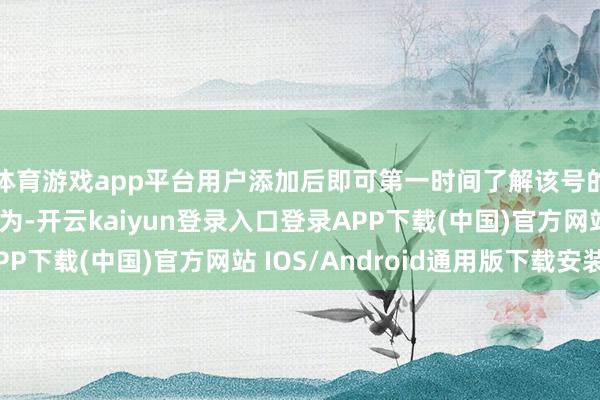 体育游戏app平台用户添加后即可第一时间了解该号的价值和最新品牌行为-开云kaiyun登录入口登录APP下载(中国)官方网站 IOS/Android通用版下载安装