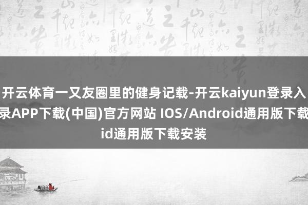 开云体育一又友圈里的健身记载-开云kaiyun登录入口登录APP下载(中国)官方网站 IOS/Android通用版下载安装