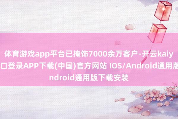 体育游戏app平台已掩饰7000余万客户-开云kaiyun登录入口登录APP下载(中国)官方网站 IOS/Android通用版下载安装