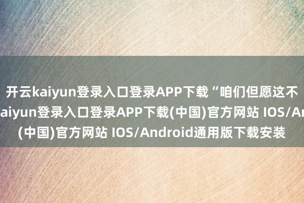 开云kaiyun登录入口登录APP下载“咱们但愿这不仅是一场往复-开云kaiyun登录入口登录APP下载(中国)官方网站 IOS/Android通用版下载安装